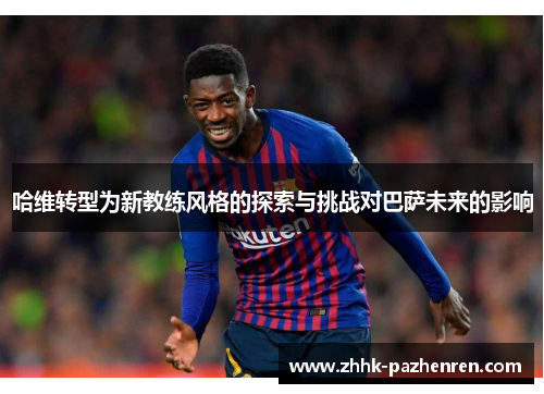 哈维转型为新教练风格的探索与挑战对巴萨未来的影响 哈维转型为新教练风格的探索与挑战对巴萨未来的影响