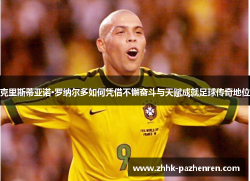 克里斯蒂亚诺·罗纳尔多如何凭借不懈奋斗与天赋成就足球传奇地位 克里斯蒂亚诺·罗纳尔多如何凭借不懈奋斗与天赋成就足球传奇地位