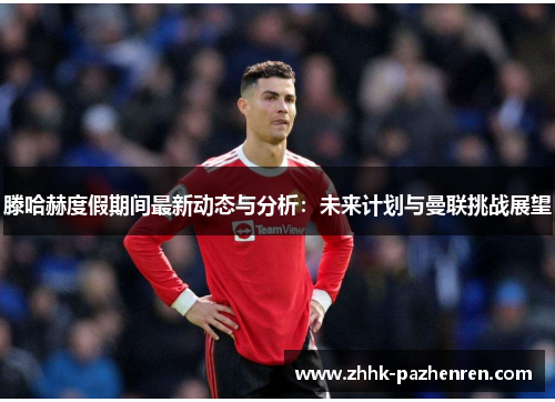 滕哈赫度假期间最新动态与分析:未来计划与曼联挑战展望 滕哈赫度假期间最新动态与分析:未来计划与曼联挑战展望