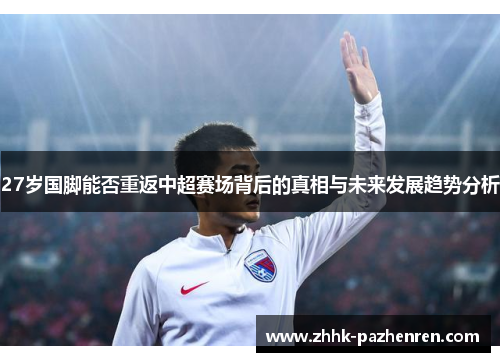 27岁国脚能否重返中超赛场背后的真相与未来发展趋势分析