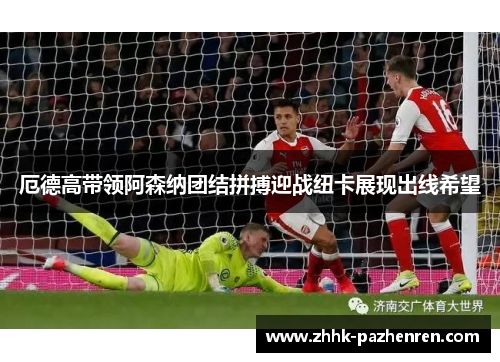 厄德高带领阿森纳团结拼搏迎战纽卡展现出线希望 厄德高带领阿森纳团结拼搏迎战纽卡展现出线希望