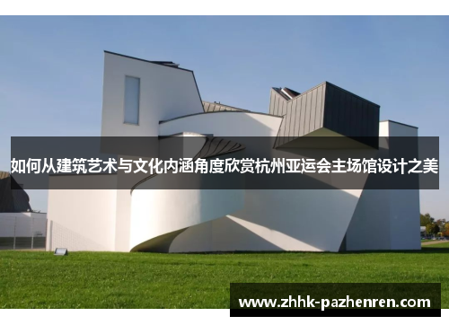 如何从建筑艺术与文化内涵角度欣赏杭州亚运会主场馆设计之美