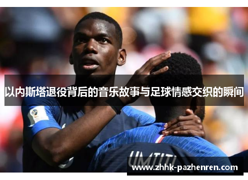 以内斯塔退役背后的音乐故事与足球情感交织的瞬间