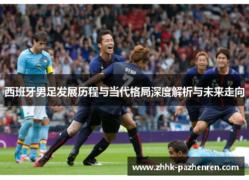 西班牙男足发展历程与当代格局深度解析与未来走向
