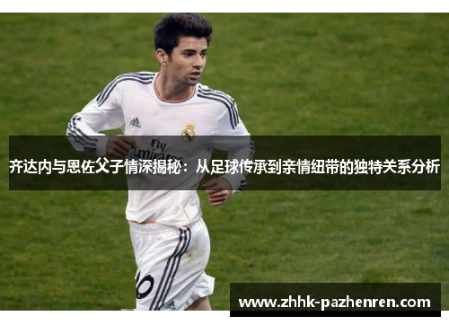 齐达内与恩佐父子情深揭秘:从足球传承到亲情纽带的独特关系分析