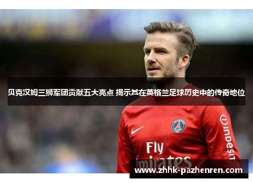 贝克汉姆三狮军团贡献五大亮点 揭示其在英格兰足球历史中的传奇地位
